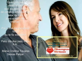 Quem foi que determinou que aquele coroa, de cabelos brancos não sabe da vida para querer me ensinar? Pai, você me escolheu filho, eu te fiz exemplo!  Feliz dia dos pais, meu PAI. Maria Cristina Tavares Seixas Felipe Música : Annie's Song Montagem : [email_address] www.pranos.com.br www.mensagensvirtuais.com.br 