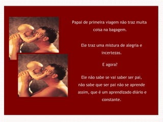 Papai de primeira viagem não traz muita
coisa na bagagem.
Ele traz uma mistura de alegria e
incertezas.
E agora?
Ele não sabe se vai saber ser pai,
não sabe que ser pai não se aprende
assim, que é um aprendizado diário e
constante.
 