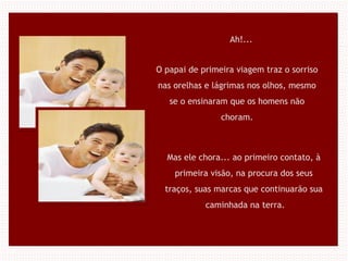 Ah!...
O papai de primeira viagem traz o sorriso
nas orelhas e lágrimas nos olhos, mesmo
se o ensinaram que os homens não
choram.
Mas ele chora... ao primeiro contato, à
primeira visão, na procura dos seus
traços, suas marcas que continuarão sua
caminhada na terra.
 