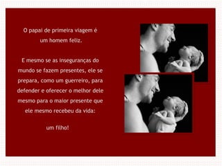 O papai de primeira viagem é
um homem feliz.
E mesmo se as inseguranças do
mundo se fazem presentes, ele se
prepara, como um guerreiro, para
defender e oferecer o melhor dele
mesmo para o maior presente que
ele mesmo recebeu da vida:
um filho!
 