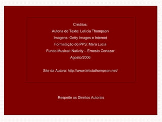 Créditos:
Autoria do Texto: Letícia Thompson
Imagens: Getty Images e Internet
Formatação do PPS: Mara Lúcia
Fundo Musical: Nativity – Ernesto Cortazar
Agosto/2006
Site da Autora: http://www.leticiathompson.net/
Respeite os Direitos Autorais
 