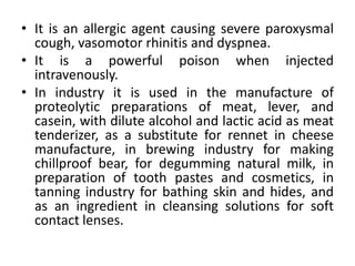 • It is an allergic agent causing severe paroxysmal
cough, vasomotor rhinitis and dyspnea.
• It is a powerful poison when injected
intravenously.
• In industry it is used in the manufacture of
proteolytic preparations of meat, lever, and
casein, with dilute alcohol and lactic acid as meat
tenderizer, as a substitute for rennet in cheese
manufacture, in brewing industry for making
chillproof bear, for degumming natural milk, in
preparation of tooth pastes and cosmetics, in
tanning industry for bathing skin and hides, and
as an ingredient in cleansing solutions for soft
contact lenses.
 