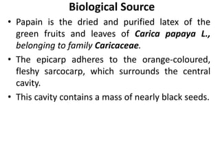 Biological Source
• Papain is the dried and purified latex of the
green fruits and leaves of Carica papaya L.,
belonging to family Caricaceae.
• The epicarp adheres to the orange-coloured,
fleshy sarcocarp, which surrounds the central
cavity.
• This cavity contains a mass of nearly black seeds.
 