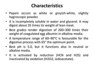 Characteristics
• Papain occurs as white or greyish-white, slightly
hygroscopic powder.
• It is incompletely soluble in water and glycerol. It may
digest about 35 times its weight of lean meat.
• Best grades render digestion of 200–300 times their
weight of coagulated egg albumin in alkaline media.
• A temperature range of 60–90°C is favourable for the
digestive process with 65° the optimum point.
• Best pH is 5.0, but it functions also in neutral or
alkaline media.
• It is activated by reduction (HCN and H2S) and
inactivated by oxidation (H2O2, iodoacetate).
 