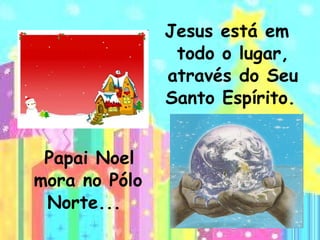 Papai Noel mora no Pólo Norte...  Jesus está em todo o lugar, através do Seu Santo Espírito.   