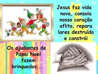 Os ajudantes de Papai Noel fazem brinquedos...  Jesus faz vida nova, consola nosso coração aflito, repara lares destruído e constrói esperanças.   