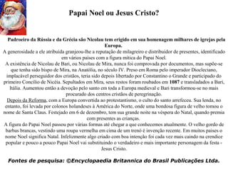     Padroeiro da Rússia e da Grécia são Nicolau tem erigido em sua homenagem milhares de igrejas pela
Europa. 
A generosidade a ele atribuída granjeou-lhe a reputação de milagreiro e distribuidor de presentes, identificado 
em vários países com a figura mítica do Papai Noel.
A existência de Nicolau de Bari, ou Nicolau de Mira, nunca foi comprovada por documentos, mas supõe-se 
que tenha sido bispo de Mira, na Anatólia, no século IV. Preso em Roma pelo imperador Diocleciano, 
implacável perseguidor dos cristãos, teria sido depois libertado por Constantino o Grande e participado do 
primeiro Concílio de Nicéia. Sepultados em Mira, seus restos foram roubados em 1087 e transladados a Bari, 
Itália. Aumentou então a devoção pelo santo em toda a Europa medieval e Bari transformou-se no mais 
procurado dos centros cristãos de peregrinação.
Depois da Reforma, com a Europa convertida ao protestantismo, o culto do santo arrefeceu. Sua lenda, no 
entanto, foi levada por colonos holandeses à América do Norte, onde uma bondosa figura de velho tomou o 
nome de Santa Claus. Festejado em 6 de dezembro, tem sua grande noite na véspera do Natal, quando premia 
com presentes as crianças. 
A figura do Papai Noel passou por várias formas até chegar a que conhecemos atualmente. O velho gordo de 
barbas brancas, vestindo uma roupa vermelha em cima de um trenó é invenção recente. Em muitos paises o 
nome Noel significa Natal. Infelizmente algo criado com boa intenção foi cada vez mais caindo na crendice 
popular e pouco a pouco Papai Noel vai substituindo o verdadeiro e mais importante personagem da festa - 
Jesus Cristo.
 
Fontes de pesquisa: ©Encyclopaedia Britannica do Brasil Publicações Ltda.
Papai Noel ou Jesus Cristo?
 