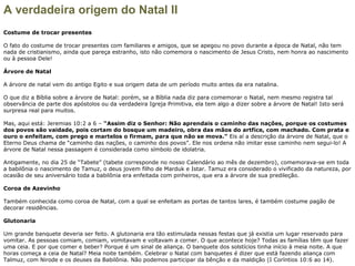 A verdadeira origem do Natal II
Costume de trocar presentes
O fato do costume de trocar presentes com familiares e amigos, que se apegou no povo durante a época de Natal, não tem
nada de cristianismo, ainda que pareça estranho, isto não comemora o nascimento de Jesus Cristo, nem honra ao nascimento
ou à pessoa Dele!
Árvore de Natal
A árvore de natal vem do antigo Egito e sua origem data de um período muito antes da era natalina.
O que diz a Bíblia sobre a árvore de Natal: porém, se a Bíblia nada diz para comemorar o Natal, nem mesmo registra tal
observância de parte dos apóstolos ou da verdadeira Igreja Primitiva, ela tem algo a dizer sobre a árvore de Natal! Isto será
surpresa real para muitos.
Mas, aqui está: Jeremias 10:2 a 6 – “Assim diz o Senhor: Não aprendais o caminho das nações, porque os costumes
dos povos são vaidade, pois cortam do bosque um madeiro, obra das mãos do artfíce, com machado. Com prata e
ouro o enfeitam, com prego e martelos o firmam, para que não se mova.” Eis aí a descrição da árvore de Natal, que o
Eterno Deus chama de “caminho das nações, o caminho dos povos”. Ele nos ordena não imitar esse caminho nem segui-lo! A
árvore de Natal nessa passagem é considerada como símbolo de idolatria.
Antigamente, no dia 25 de “Tabete” (tabete corresponde no nosso Calendário ao mês de dezembro), comemorava-se em toda
a babilônia o nascimento de Tamuz, o deus jovem filho de Marduk e Istar. Tamuz era considerado o vivificado da natureza, por
ocasião de seu aniversário toda a babilônia era enfeitada com pinheiros, que era a árvore de sua predileção.
Coroa de Azevinho
Também conhecida como coroa de Natal, com a qual se enfeitam as portas de tantos lares, é também costume pagão de
decorar residências.
Glutonaria
Um grande banquete deveria ser feito. A glutonaria era tão estimulada nessas festas que já existia um lugar reservado para
vomitar. As pessoas comiam, comiam, vomitavam e voltavam a comer. O que acontece hoje? Todas as famílias têm que fazer
uma ceia. E por que comer e beber? Porque é um sinal de aliança. O banquete dos solstícios tinha início à meia noite. A que
horas começa a ceia de Natal? Meia noite também. Celebrar o Natal com banquetes é dizer que está fazendo aliança com
Talmuz, com Nirode e os deuses da Babilônia. Não podemos participar da bênção e da maldição (I Coríntios 10:6 ao 14).
 