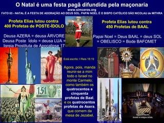 O Natal é uma festa pagã difundida pela maçonaria
www.simceros.org
FATO 65 - NATAL É A FESTA DE ADORAÇÃO AO DEUS SOL. PAPAI NOEL É O BISPO CATÓLICO SÂO NICOLAU de MITHRA
Profeta Elias lutou contra
400 Profetas de POSTE-ÍDOLO
Deusa AZERA = deusa ÁRVORE
Deusa Poste Ídolo = deusa LUA =
Igreja Prostituta de Apocalipse 17
Profeta Elias lutou contra
450 Profetas de BAAL
Papai Noel = Deus BAAL = deus SOL
= OBELISCO = Bode BAFOMET
Está escrito: I Reis 18:19
Agora, pois, manda
reunir-se a mim
todo o Israel no
monte Carmelo;
como também os
quatrocentos e
cinquenta
profetas de Baal,
e os quatrocentos
profetas de Asera,
que comem da
mesa de Jezabel.
 