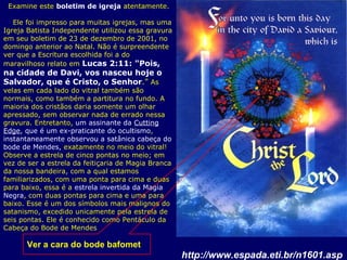 Ver a cara do bode bafomet
Examine este boletim de igreja atentamente.
Ele foi impresso para muitas igrejas, mas uma
Igreja Batista Independente utilizou essa gravura
em seu boletim de 23 de dezembro de 2001, no
domingo anterior ao Natal. Não é surpreendente
ver que a Escritura escolhida foi a do
maravilhoso relato em Lucas 2:11: "Pois,
na cidade de Davi, vos nasceu hoje o
Salvador, que é Cristo, o Senhor." As
velas em cada lado do vitral também são
normais, como também a partitura no fundo. A
maioria dos cristãos daria somente um olhar
apressado, sem observar nada de errado nessa
gravura. Entretanto, um assinante da Cutting
Edge, que é um ex-praticante do ocultismo,
instantaneamente observou a satânica cabeça do
bode de Mendes, exatamente no meio do vitral!
Observe a estrela de cinco pontas no meio; em
vez de ser a estrela da feitiçaria de Magia Branca
da nossa bandeira, com a qual estamos
familiarizados, com uma ponta para cima e duas
para baixo, essa é a estrela invertida da Magia
Negra, com duas pontas para cima e uma para
baixo. Esse é um dos símbolos mais malignos do
satanismo, excedido unicamente pela estrela de
seis pontas. Ele é conhecido como Pentáculo da
Cabeça do Bode de Mendes
http://www.espada.eti.br/n1601.asp
 