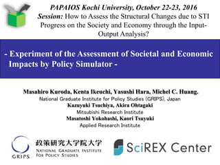 Masahiro Kuroda, Kenta Ikeuchi, Yasushi Hara, Michel C. Huang.
National Graduate Institute for Policy Studies (GRIPS), Japan
Kazuyuki Tsuchiya, Akira Ohtagaki
Mitsubishi Research Institute
Masatoshi Yokohashi, Kaori Tsuyuki
Applied Research Institute
- Experiment of the Assessment of Societal and Economic
Impacts by Policy Simulator -
PAPAIOS Kochi University, October 22-23, 2016
Session: How to Assess the Structural Changes due to STI
Progress on the Society and Economy through the Input-
Output Analysis?
 