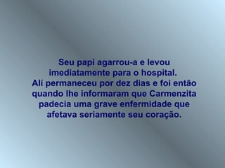Seu papi agarrou-a e levou
     imediatamente para o hospital.
Alí permaneceu por dez dias e foi então
quando lhe informaram que Carmenzita
 padecia uma grave enfermidade que
    afetava seriamente seu coração.
 