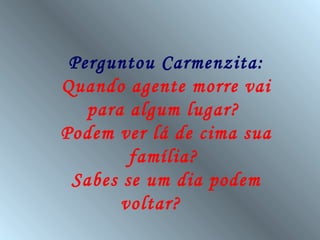 Perguntou Carmenzita:
Quando agente morre vai
   para algum lugar?
Podem ver lá de cima sua
        família?
 Sabes se um dia podem
       voltar?
 