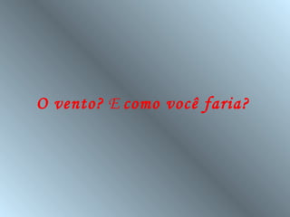 O vento? E como você faria?
 