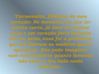 "Carmenzita, filhinha do meu
 coração: No momento em que ler
  minha carta, já deve ter quinze
 anos e um coração forte batendo
em teu peito, essa foi a promessa
que me fizeram os médicos que te
  operaram. Não pode imaginar
nem remotamente quanto lamento
    não estar a teu lado neste
            instante.
 
