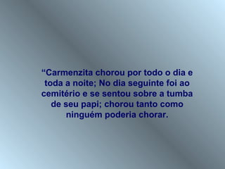 “Carmenzita chorou por todo o dia e
 toda a noite; No dia seguinte foi ao
cemitério e se sentou sobre a tumba
   de seu papi; chorou tanto como
      ninguém poderia chorar.
 