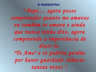 e sussurrou:
     " Papi,... agora posso
compreender quanto me amavas
 eu também te amava e ainda
  que nunca tenha dito, agora
 compreendo a importância de
           dizer-te
 "Te Amo" e te pediria perdão
  por haver guardado silêncio
        tantas vezes ".
 