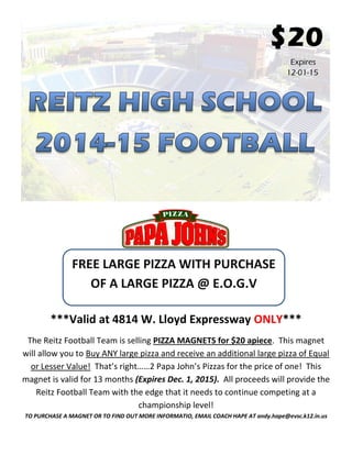 $20 Expires 12-01-15 
***Valid at 4814 W. Lloyd Expressway ONLY*** 
The Reitz Football Team is selling PIZZA MAGNETS for $20 apiece. This magnet will allow you to Buy ANY large pizza and receive an additional large pizza of Equal or Lesser Value! That’s right……2 Papa John’s Pizzas for the price of one! This magnet is valid for 13 months (Expires Dec. 1, 2015). All proceeds will provide the Reitz Football Team with the edge that it needs to continue competing at a championship level! TO PURCHASE A MAGNET OR TO FIND OUT MORE INFORMATIO, EMAIL COACH HAPE AT andy.hape@evsc.k12.in.us 
FREE LARGE PIZZA WITH PURCHASE OF A LARGE PIZZA @ E.O.G.V 