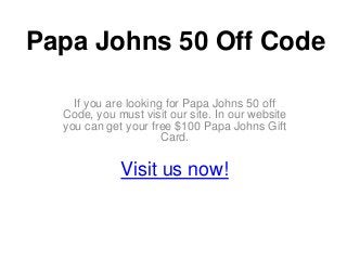 Papa Johns 50 Off Code

    If you are looking for Papa Johns 50 off
  Code, you must visit our site. In our website
  you can get your free $100 Papa Johns Gift
                      Card.


             Visit us now!
 