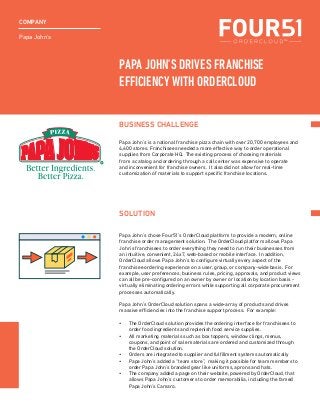 Papa John’s
COMPANY
Papa John’s is a national franchise pizza chain with over 20,700 employees and
4,600 stores. Franchisees needed a more effective way to order operational
supplies from Corporate HQ. The existing process of choosing materials
from a catalog and ordering through a call center was expensive to operate
and inconvenient for franchise owners. It also did not allow for real-time
customization of materials to support specific franchise locations.
Papa John’s chose Four51’s OrderCloud platform to provide a modern, online
franchise order management solution. The OrderCloud platform allows Papa
John’s franchisees to order everything they need to run their businesses from
an intuitive, convenient, 24x7, web-based or mobile interface. In addition,
OrderCloud allows Papa John’s to configure virtually every aspect of the
franchisee ordering experience on a user, group, or company-wide basis. For
example, user preferences, business rules, pricing, approvals, and product views
can all be pre-configured on an owner by owner or location by location basis -
virtually eliminating ordering errors while supporting all corporate procurement
processes automatically.
Papa John’s OrderCloud solution spans a wide-array of products and drives
massive efficiencies into the franchise support process. For example:
•	 The OrderCloud solution provides the ordering interface for franchisees to
order food ingredients and replenish food service supplies.
•	 All marketing materials such as box toppers, window clings, menus,
coupons, and point of sale materials are ordered and customized through
the OrderCloud solution.
•	 Orders are integrated to supplier and fulfillment systems automatically
•	 Papa John’s added a “team store”, making it possible for team members to
order Papa John’s branded gear like uniforms, aprons and hats.
•	 The company added a page on their website, powered by OrderCloud, that
allows Papa John’s customers to order memorabilia, including the famed
Papa John’s Camaro.
BUSINESS CHALLENGE
SOLUTION
PAPA JOHN’S DRIVES FRANCHISE
EFFICIENCY WITH ORDERCLOUD
 