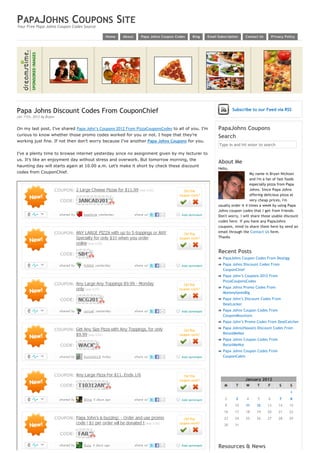 PAPAJOHNS COUPONS SITE
Your Free Papa Johns Coupon Codes Source

                                            Home    About    Papa Johns Coupon Codes   Blog   Email Subscription    Contact Us        Privacy Policy




Papa Johns Discount Codes From CouponChief                                                                   Subscribe to our Feed via RSS
Jan 11th, 2012 by Bryan.


On my last post, I’ve shared Papa John’s Coupons 2012 From PizzaCouponsCodes to all of you. I’m     PapaJohns Coupons
curious to know whether those promo codes worked for you or not. I hope that they’re                Search
working just fine. If not then don’t worry because I’ve another Papa Johns Coupons for you.
                                                                                                    Type in and hit enter to search

I’ve a plenty time to browse internet yesterday since no assignment given by my lecturer to 
us. It’s like an enjoyment day without stress and overwork. But tomorrow morning, the
                                                                                                    About Me
haunting day will starts again at 10.00 a.m. Let’s make it short by check these discount
                                                                                                    Hello,
codes from CouponChief.                                                                                                My name is Bryan Nickson
                                                                                                                       and I'm a fan of fast foods
                                                                                                                       especially pizza from Papa
                                                                                                                       Johns. Since Papa Johns
                                                                                                                       offering delicious pizza at
                                                                                                                       very cheap prices, I'm
                                                                                                    usually order it 4 times a week by using Papa
                                                                                                    Johns coupon codes that I get from friends.
                                                                                                    Don't worry, I will share those usable discount
                                                                                                    codes here. If you have any PapaJohns
                                                                                                    coupons, mind to share them here by send an
                                                                                                    email through the Contact Us form.
                                                                                                    Thanks


                                                                                                    Recent Posts
                                                                                                        PapaJohns Coupon Codes From Dealigg
                                                                                                        Papa Johns Discount Codes From
                                                                                                        CouponChief
                                                                                                        Papa John’s Coupons 2012 From
                                                                                                        PizzaCouponsCodes
                                                                                                        Papa Johns Promo Codes From
                                                                                                        MommySavesBig
                                                                                                        Papa John’s Discount Codes From
                                                                                                        DealLocker
                                                                                                        Papa Johns Coupon Codes From
                                                                                                        CouponMountain
                                                                                                        Papa John’s Promo Codes From DealCatcher
                                                                                                        Papa Johns(Hawaii) Discount Codes From
                                                                                                        RetailMeNot
                                                                                                        Papa Johns Coupon Codes From
                                                                                                        RetailMeNot
                                                                                                        Papa Johns Coupon Codes From
                                                                                                        CouponCabin



                                                                                                     
                                                                                                                    January 2012
                                                                                                        M      T    W        T    F       S      S
                                                                                                                                                 1
                                                                                                         2     3    4        5    6       7      8
                                                                                                         9    10    11       12   13      14    15
                                                                                                        16    17    18       19   20      21    22
                                                                                                        23    24    25       26   27      28    29
                                                                                                        30    31                   
                                                                                                                                            



                                                                                                    Resources & News
 