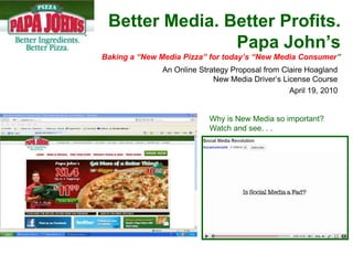 Better Media. Better Profits.
                Papa John’s
Baking a “New Media Pizza” for today’s “New Media Consumer”
               An Online Strategy Proposal from Claire Hoagland
                             New Media Driver’s License Course
                                                  April 19, 2010


                            Why is New Media so important?
                            Watch and see. . .
 