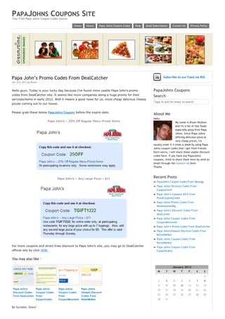 PAPAJOHNS COUPONS SITE
Your Free Papa Johns Coupon Codes Source

                                            Home       About     Papa Johns Coupon Codes   Blog   Email Subscription    Contact Us        Privacy Policy




Papa John’s Promo Codes From DealCatcher                                                                         Subscribe to our Feed via RSS
Jan 3rd, 2012 by Bryan.


Hello guys. Today is your lucky day because I’ve found more usable Papa John’s promo                    PapaJohns Coupons
codes from DealCatcher site. It seems like more companies doing a huge promo for their                  Search
services/items in early 2012. Well it means a good news for us, more cheap delicious cheesy
                                                                                                        Type in and hit enter to search
pizzas coming out to our house.


Please grab these below PapaJohns Coupons before the expire date.
                                                                                                        About Me
                                                                                                        Hello,
                           Papa John’s – 25% Off Regular Menu-Priced Items                                                 My name is Bryan Nickson
                                                                                                                           and I'm a fan of fast foods
                                                                                                                           especially pizza from Papa
                                                                                                                           Johns. Since Papa Johns
                                                                                                                           offering delicious pizza at
                                                                                                                           very cheap prices, I'm
                                                                                                        usually order it 4 times a week by using Papa
                                                                                                        Johns coupon codes that I get from friends.
                                                                                                        Don't worry, I will share those usable discount
                                                                                                        codes here. If you have any PapaJohns
                                                                                                        coupons, mind to share them here by send an
                                                                                                        email through the Contact Us form.
                                                                                                        Thanks



                                 Papa John’s – Any Large Pizza – $11                                    Recent Posts
                                                                                                            PapaJohns Coupon Codes From Dealigg
                                                                                                            Papa Johns Discount Codes From
                                                                                                            CouponChief
                                                                                                            Papa John’s Coupons 2012 From
                                                                                                            PizzaCouponsCodes
                                                                                                            Papa Johns Promo Codes From
                                                                                                            MommySavesBig
                                                                                                            Papa John’s Discount Codes From
                                                                                                            DealLocker
                                                                                                            Papa Johns Coupon Codes From
                                                                                                            CouponMountain
                                                                                                            Papa John’s Promo Codes From DealCatcher
                                                                                                            Papa Johns(Hawaii) Discount Codes From
                                                                                                            RetailMeNot
                                                                                                            Papa Johns Coupon Codes From
                                                                                                            RetailMeNot
For more coupons and direct links discount to Papa John’s site, you may go to DealCatcher                   Papa Johns Coupon Codes From
official site by click HERE.                                                                                CouponCabin


You may also like -
                                                                                                         
                                                                                                                        January 2012
                                                                                                            M      T    W        T    F       S      S
                                                                                                                                                     1
                                                                                                             2     3    4        5    6       7      8
                                                                                                             9    10    11       12   13      14    15
 Papa John's     Papa Johns       Papa Johns       Papa Johns                                               16    17    18       19   20      21    22
 Discount Codes  Coupon Codes     Coupon Codes     (Hawaii) Discount
                                                                                                            23    24    25       26   27      28    29
 From DealLocker From             From             Codes From
                 CouponCabin      CouponMountain   RetailMeNot                                              30    31                   
                                                                                                                                                
Be Sociable, Share!
 