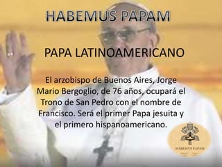 PAPA LATINOAMERICANO
  El arzobispo de Buenos Aires, Jorge
Mario Bergoglio, de 76 años, ocupará el
 Trono de San Pedro con el nombre de
Francisco. Será el primer Papa jesuita y
     el primero hispanoamericano.
 