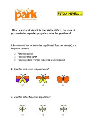 FITXA NIVELL 1




 Mira i escolta bé durant la teva visita al Parc, i a veure si
pots contestar aquestes preguntes sobre les papallones!!!




1. Per què no s’han de tocar les papallones? Posa una creu (x) a la
resposta correcta.

     Perqué picaran
     Perquè s’empiparan
     Perquè podem trencar les seves ales delicades



2. Quantes ales tenen les papallones?




                                                  




3. Quantes potes tenen les papallones?




                                                  
 