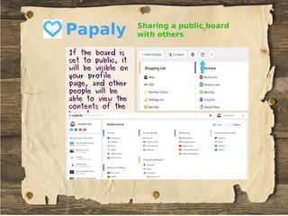 Papaly
If the board isIf the board is
set to public, itset to public, it
will be visible onwill be visible on
your profileyour profile
page, and otherpage, and other
people will bepeople will be
able to view theable to view the
contents of thecontents of the
board.board.
Sharing a public board
with others
 