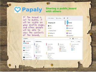 Papaly
If the board isIf the board is
set to public, itset to public, it
will be visible onwill be visible on
your profile page,your profile page,
and other peopleand other people
will be able towill be able to
view the contentsview the contents
of the board.of the board.
Sharing a public board
with others
 