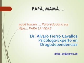 PAPÀ, MAMÀ….
¿qué hacen ... Para educar a sus
Hijos… PARA LA VIDA?
Dr. Álvaro Fierro Cevallos
Psicólogo-Experto en
Drogodependencias
alfice_ec@yahoo.es
 