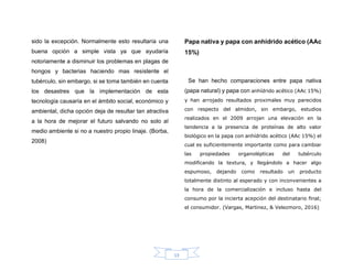 13
sido la excepción. Normalmente esto resultaría una
buena opción a simple vista ya que ayudaría
notoriamente a disminuir los problemas en plagas de
hongos y bacterias haciendo mas resistente el
tubérculo, sin embargo, si se toma también en cuenta
los desastres que la implementación de esta
tecnología causaría en el ámbito social, económico y
ambiental, dicha opción deja de resultar tan atractiva
a la hora de mejorar el futuro salvando no solo al
medio ambiente si no a nuestro propio linaje. (Borba,
2008)
Papa nativa y papa con anhídrido acético (AAc
15%)
Se han hecho comparaciones entre papa nativa
(papa natural) y papa con anhídrido acético (AAc 15%)
y han arrojado resultados proximales muy parecidos
con respecto del almidon, sin embargo, estudios
realizados en el 2009 arrojan una elevación en la
tendencia a la presencia de proteínas de alto valor
biológico en la papa con anhídrido acético (AAc 15%) el
cual es suficientemente importante como para cambiar
las propiedades organolépticas del tubérculo
modificando la textura, y llegándolo a hacer algo
espumoso, dejando como resultado un producto
totalmente distinto al esperado y con inconvenientes a
la hora de la comercialización e incluso hasta del
consumo por la incierta acepción del destinatario final;
el consumidor. (Vargas, Martinez, & Velezmoro, 2016)
 