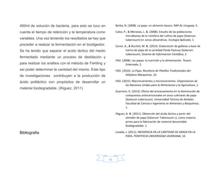 15
400ml de solución de bacteria, para esto se tuvo en
cuenta el tiempo de retención y la temperatura como
variables. Una vez teniendo los resultados se hay que
proceder a realizar la fermentación en el biodigestor.
Se ha tenido que separar el acido láctico del medio
fermentado mediante un proceso de destilación y
para realizar los análisis con el método de Fehiling y
asi poder determinar la cantidad del mismo. Este tipo
de investigaciones contribuyen a la producción de
ácido poliláctico con propósitos de desarrollar un
material biodegradable. (Iñiguez, 2011)
Bibliografia
Borba, N. (2008). La papa: un alimento basico. RAP-AL Uruguay, 5.
Calvo, P., & Meneses, L. &. (2008). Estudio de las poblaciones
microbianas de la rizósfera del cultivo de papa (Solanum
tuberosum) en zonas altoandinas. Ecologia Aplicada, 1.
Ceron, A., & Bucheli, M. &. (2014). Elaboración de galletas a base de
harina de papa de la variedad Parda Pastusa (Solanum
tuberosum). Sistema de Informacion Cientifica, 2.
FAO. (2008). Las papas, la nutrición y la alimentación. Tesoro
Enterrado, 2.
FAO. (2010). La Papa. Recetario de Platillos Tradicionales del
Altiplano Marquense, 10.
FAO. (2015). Macronutrientes y micronutrientes. Organizacion de
las Naciones Unidas para la Alimetacion y la Agricultura, 1.
Guerrero, G. (2013). Efecto del procesamiento en la disminución de
compuestos antinutricionales en once cultivares de papa
(Solanum tuberosum). Universidad Técnica de Ambato.
Facultad de Ciencia e Ingeniería en Alimentos y Bioquímica,
1.
Iñiguez, A. &. (2011). Obtención del ácido láctico a partir del
almidón de papa (Solanum Tuberosum L), como materia
prima para la fabricación de material descartable
biodegradable. 1.
Losada, J. (2011). INCIDENCIA EN LA CANTIDAD DE GRASA EN LA
PAPA. PONTIFICIA UNIVERSIDAD JAVERIANA, 10.
 
