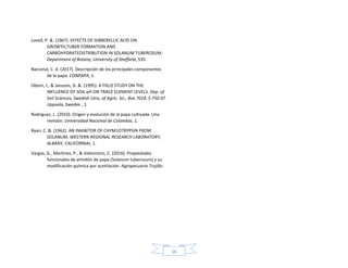 16
Lovell, P. &. (1967). EFFECTS OF GIBBERELLIC ACID ON
GROWTH,TUBER FORMATION AND
CARBOHYDRATEDISTRIBUTION IN SOLANUM TUBEROSUM.
Department of Botany, University of Sheffield, 535.
Nacional, C. d. (2017). Descripción de los principales componentes
de la papa. CONPAPA, 1.
Oborn, I., & Jansson, G. &. (1995). A FIELD STUDY ON THE
INFLUENCE OF SOIL pH ON TRACE ELEMENT LEVELS. Dep. of
Soil Sciences, Swedish Univ, of Agric. Sci., Box 7014, S-750 07
Uppsala, Sweden , 1.
Rodriguez, L. (2010). Origen y evolución de la papa cultivada. Una
revisión. Universidad Nacional de Colombia, 1.
Ryan, C. &. (1962). AN INHIBITOR OF CHYM1OTRYPSIN FROM
SOLANUM. WESTERN REGIONAL RESEARCH LABORATORY,
ALBANY, CALIFORNIAt, 1.
Vargas, G., Martinez, P., & Velezmoro, C. (2016). Propiedades
funcionales de almidón de papa (Solanum tuberosum) y su
modificación química por acetilación. Agropecuaria Trujillo.
 