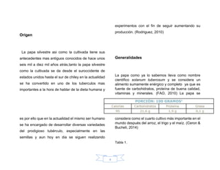 4
Origen
La papa silvestre asi como la cultivada tiene sus
antecedentes mas antiguos conocidos de hace unos
seis mil a diez mil años atrás,tanto la papa silvestre
como la cultivada se da desde el suroccidente de
estados unidos hasta el sur de chiley en la actualidad
se ha convertido en uno de los tuberculos mas
importantes a la hora de hablar de la dieta humana y
es por ello que en la actualidad el mismo ser humano
se ha encargado de desarrollar diversas variedades
del prodigioso tubérculo, especialmente en las
semillas y aun hoy en dia se siguen realizando
experimentos con el fin de seguir aumentando su
producción. (Rodriguez, 2010)
Generalidades
La papa como ya lo sabemos lleva como nombre
científico solanum tuberosum y se considera un
alimento sumamente enérgico y completo ya que es
fuente de carbohidratos, proteína de buena calidad,
vitaminas y minerales. (FAO, 2010) La papa se
considera como el cuarto cultivo más importante en el
mundo después del arroz, el trigo y el maíz. (Ceron &
Bucheli, 2014)
Tabla 1.
 