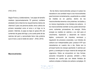 5
(FAO, 2010)
Según Franco y colaboradores, “una papa de tamaño
mediano (aproximadamente 70 gramos) contiene
alrededor de la mitad de los requerimientos diarios de
vitamina C para una persona adulta; otros cultivos de
primera necesidad como el arroz o el trigo no la
poseen. Además, la papa es baja en grasa (5% del
contenido de grasa del trigo y una cuarta parte de las
calorías del pan) y sancochada tiene más proteína
que el maíz y casi el doble de calcio” . (FAO, 2010)
Macronutrientes
Se les llama macronutrientes porque el cuerpo los
necesita en una cantidad mayor a los micronutrientes
para funcionar correctamente y usualmente su unidad
de medida es en gramos, dentro de los
macronutrientes tenemos a las proteínas, los lípidos y
no menos importantes a los hidratos de carbono. A
los macronutrientes también se les puede denominar
como nutrientes proveedores de energía. Dicha
energía es medida en calorías y es vital para el
crecimiento, reparación y desarrollo de nuevos
tejidos, conducción de impulsos nerviosos y
regulación de procesos corporales. Los hidratos de
carbono son indispensables para ´producir ATP que
necesitamos en nuestro dia a dia. Estos son la
principal fuente de energía aportando 4 calorías por
gramo y constituyen la mayor reserva de energía del
organismo. Estos se encuentran en tres formas:
azúcares incluyendo la glucosa, almidón y fibra
tomando en cuenta que van desde hidratos de
carbono simples a hidratos de carbono complejos. El
 
