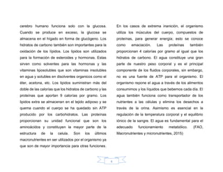 6
cerebro humano funciona solo con la glucosa.
Cuando se produce en exceso, la glucosa se
almacena en el hígado en forma de glucógeno. Los
hidratos de carbono también son importantes para la
oxidación de los lípidos. Los lipidos son utilizados
para la formación de esteroides y hormonas. Estas
sirven como solventes para las hormonas y las
vitaminas liposolubles que son vitaminas insolubles
en agua y solubles en disolventes organicos como el
éter, acetona, etc. Los lipidos suministran más del
doble de las calorías que los hidratos de carbono y las
proteínas que aportan 9 calorías por gramo. Los
lipidos extra se almacenan en el tejido adiposo y se
quema cuando el cuerpo se ha quedado sin ATP
producido por los carbohidratos. Las proteínas
proporcionan su unidad funcional que son los
aminoácidos y constituyen la mayor parte de la
estructura de la celula. Son los últimos
macronutrientes en ser utilizados por el organismo ya
que son de mayor importancia para otras funciones.
En los casos de extrema inanición, el organismo
utiliza los músculos del cuerpo, compuestos de
proteínas, para generar energía; esto se conoce
como emaciación. Las proteínas también
proporcionan 4 calorías por gramo al igual que los
hidratos de carbono. El agua constituye una gran
parte de nuestro peso corporal y es el principal
componente de los fluidos corporales, sin embargo,
no es una fuente de ATP para el organismo. El
organismo repone el agua a través de los alimentos
consumimos y los líquidos que bebemos cada día. El
agua también funciona como transportador de los
nutrientes a las células y elimina los desechos a
través de la orina. Asimismo es esencial en la
regulación de la temperatura corporal y el equilibrio
iónico de la sangre. El agua es fundamental para el
adecuado funcionamiento metabólico. (FAO,
Macronutrientes y micronutrientes, 2015)
 