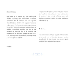 7
Carbohidratos
Gran parte de la materia seca del tubérculo es
almidón, azúcares y otros polisacáridos. El almidon
conforma el 75 % de la materia seca de la papa. La
digestibilidad del almidon en la papa se realiza de
mejor manera si se lleva a cabo caliente que estando
fria. La fibra que contiene la papa se encuentra en la
cascara y representa alrededor del uno al dos
porciento del total de fibra en el tuberculo. La
concentración de azúcares simples es baja (0.1 -
0.7%) siendo los más importantes la glucosa, fructosa
y sacarosa. (Nacional, 2017)
Lipidos
La presencia de lípidos o grasas en la papa cruda es
casi nula teniendo solo el cero punto uno porciento en
la cascara y eso no es suficiente para darle
importancia desde el punto de vista cuantitativo.
(Nacional, 2017)
Proteinas
Las proteínas son análogas respecto de los cereales,
sin embargo, entre los tuberculos posee una cantidad
considerable de las mismas con un uno punto
ochenta y siete gramos de las mismas.
 