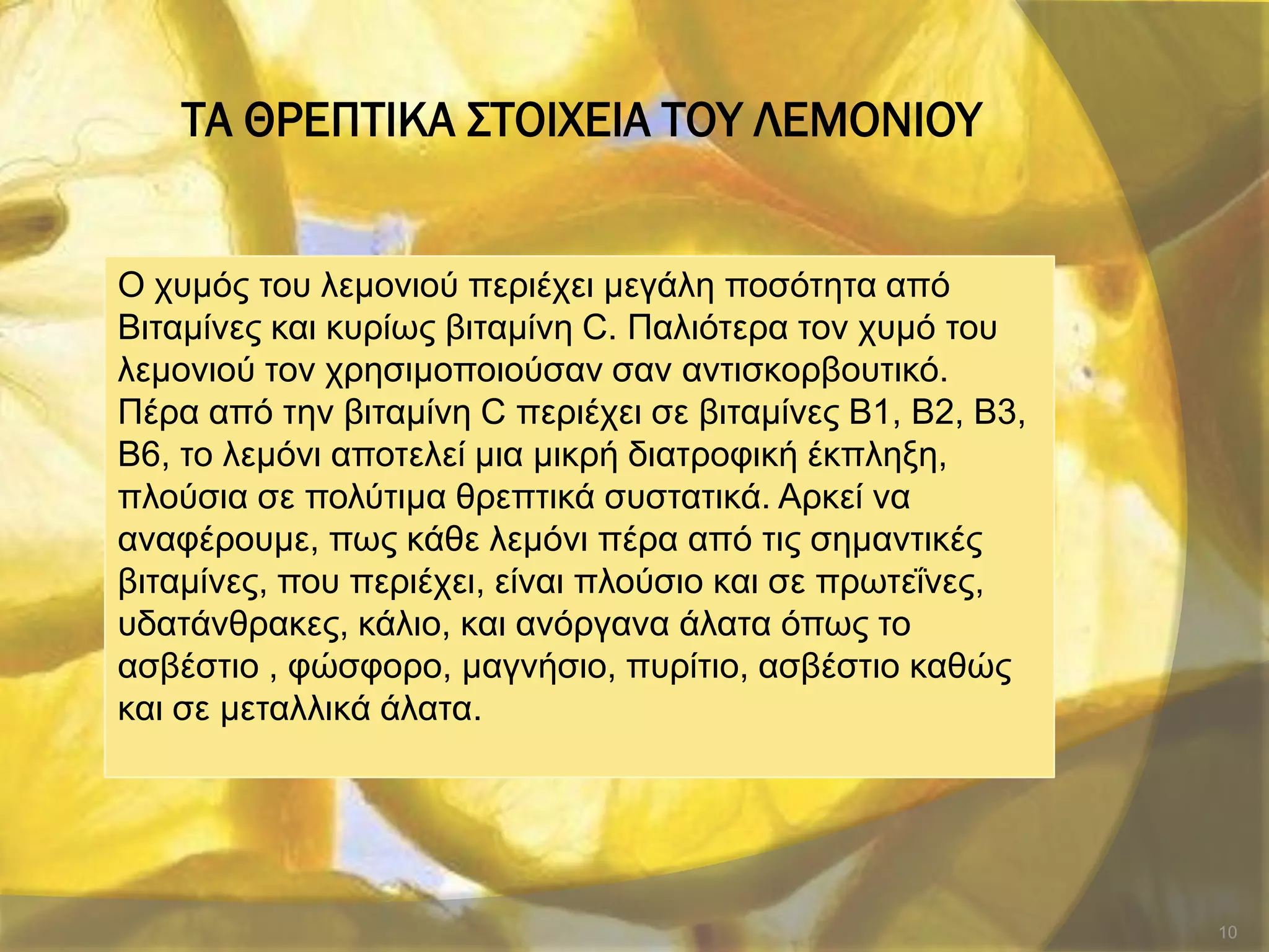 ΣΑ ΘΡΕΠΣΙΚΑ ΢ΣΟΙΦΕΙΑ ΣΟΤ ΛΕΜΟΝΙΟΤ
10
Ο ρπκόο ηνπ ιεκνληνύ πεξηέρεη κεγάιε πνζόηεηα από
Βηηακίλεο θαη θπξίσο βηηακίλε C. Παιηόηεξα ηνλ ρπκό ηνπ
ιεκνληνύ ηνλ ρξεζηκνπνηνύζαλ ζαλ αληηζθνξβνπηηθό.
Πέξα από ηελ βηηακίλε C πεξηέρεη ζε βηηακίλεο Β1, Β2, Β3,
Β6, ην ιεκόλη απνηειεί κηα κηθξή δηαηξνθηθή έθπιεμε,
πινύζηα ζε πνιύηηκα ζξεπηηθά ζπζηαηηθά. Αξθεί λα
αλαθέξνπκε, πσο θάζε ιεκόλη πέξα από ηηο ζεκαληηθέο
βηηακίλεο, πνπ πεξηέρεη, είλαη πινύζην θαη ζε πξσηεΐλεο,
πδαηάλζξαθεο, θάιην, θαη αλόξγαλα άιαηα όπσο ην
αζβέζηην , θώζθνξν, καγλήζην, ππξίηην, αζβέζηην θαζώο
θαη ζε κεηαιιηθά άιαηα.
 