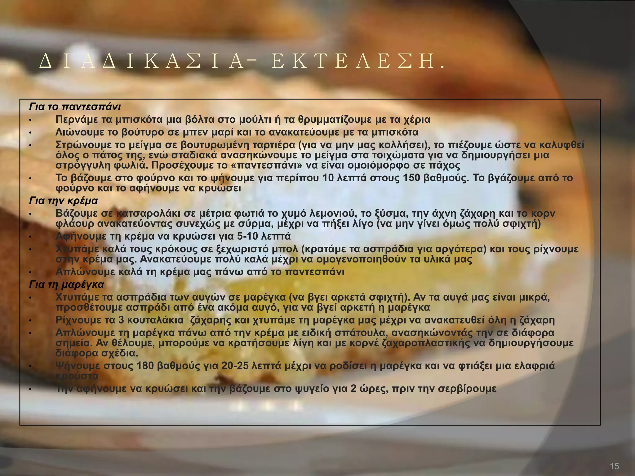 ΔΙΑΔΙΚΑΣΙΑ- ΕΚΤΕΛΕΣΗ.
Για το παντεσπάνι
• Πεξλάκε ηα κπηζθόηα κηα βόιηα ζην κνύιηη ή ηα ζξπκκαηίδνπκε κε ηα ρέξηα
• Ληώλνπκε ην βνύηπξν ζε κπελ καξί θαη ην αλαθαηεύνπκε κε ηα κπηζθόηα
• ΢ηξώλνπκε ην κείγκα ζε βνπηπξσκέλε ηαξηηέξα (γηα λα κελ καο θνιιήζεη), ην πηέδνπκε ώζηε λα θαιπθζεί
όινο ν πάηνο ηεο, ελώ ζηαδηαθά αλαζεθώλνπκε ην κείγκα ζηα ηνηρώκαηα γηα λα δεκηνπξγήζεη κηα
ζηξόγγπιε θσιηά. Πξνζέρνπκε ην «παληεζπάλη» λα είλαη νκνηόκνξθν ζε πάρνο
• Σν βάδνπκε ζην θνύξλν θαη ην ςήλνπκε γηα πεξίπνπ 10 ιεπηά ζηνπο 150 βαζκνύο. Σν βγάδνπκε από ην
θνύξλν θαη ην αθήλνπκε λα θξπώζεη
Για την κρέμα
• Βάδνπκε ζε θαηζαξνιάθη ζε κέηξηα θσηηά ην ρπκό ιεκνληνύ, ην μύζκα, ηελ άρλε δάραξε θαη ην θνξλ
θιάνπξ αλαθαηεύνληαο ζπλερώο κε ζύξκα, κέρξη λα πήμεη ιίγν (λα κελ γίλεη όκσο πνιύ ζθηρηή)
• Αθήλνπκε ηε θξέκα λα θξπώζεη γηα 5-10 ιεπηά
• Υηππάκε θαιά ηνπο θξόθνπο ζε μερσξηζηό κπνι (θξαηάκε ηα αζπξάδηα γηα αξγόηεξα) θαη ηνπο ξίρλνπκε
ζηελ θξέκα καο. Αλαθαηεύνπκε πνιύ θαιά κέρξη λα νκνγελνπνηεζνύλ ηα πιηθά καο
• Απιώλνπκε θαιά ηε θξέκα καο πάλσ από ην παληεζπάλη
Για τη μαρέγκα
• Υηππάκε ηα αζπξάδηα ησλ απγώλ ζε καξέγθα (λα βγεη αξθεηά ζθηρηή). Αλ ηα απγά καο είλαη κηθξά,
πξνζζέηνπκε αζπξάδη από έλα αθόκα απγό, γηα λα βγεί αξθεηή ε καξέγθα
• Ρίρλνπκε ηα 3 θνπηαιάθηα δάραξεο θαη ρηππάκε ηε καξέγθα καο κέρξη λα αλαθαηεπζεί όιε ε δάραξε
• Απιώλνπκε ηε καξέγθα πάλσ από ηελ θξέκα κε εηδηθή ζπάηνπια, αλαζεθώλνληάο ηελ ζε δηάθνξα
ζεκεία. Αλ ζέινπκε, κπνξνύκε λα θξαηήζνπκε ιίγε θαη κε θνξλέ δαραξνπιαζηηθήο λα δεκηνπξγήζνπκε
δηάθνξα ζρέδηα.
• Φήλνπκε ζηνπο 180 βαζκνύο γηα 20-25 ιεπηά κέρξη λα ξνδίζεη ε καξέγθα θαη λα θηηάμεη κηα ειαθξηά
θξνύζηα
• Σελ αθήλνπκε λα θξπώζεη θαη ηελ βάδνπκε ζην ςπγείν γηα 2 ώξεο, πξηλ ηελ ζεξβίξνπκε
15
 