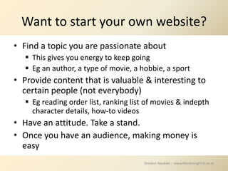 Want to start your own website?
• Find a topic you are passionate about
    This gives you energy to keep going
    Eg an author, a type of movie, a hobbie, a sport
• Provide content that is valuable & interesting to
  certain people (not everybody)
    Eg reading order list, ranking list of movies & indepth
     character details, how-to videos
• Have an attitude. Take a stand.
• Once you have an audience, making money is
  easy
                                       Sheldon Nesdale :: www.MarketingFirst.co.nz
 