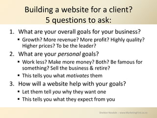 Building a website for a client?
           5 questions to ask:
1. What are your overall goals for your business?
   Growth? More revenue? More profit? Highly quality?
    Higher prices? To be the leader?
2. What are your personal goals?
   Work less? Make more money? Both? Be famous for
    something? Sell the business & retire?
   This tells you what motivates them
3. How will a website help with your goals?
   Let them tell you why they want one
   This tells you what they expect from you

                                     Sheldon Nesdale :: www.MarketingFirst.co.nz
 