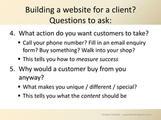Building a website for a client?
            Questions to ask:
4. What action do you want customers to take?
   Call your phone number? Fill in an email enquiry
    form? Buy something? Walk into your shop?
   This tells you how to measure success
5. Why would a customer buy from you
   anyway?
   What makes you unique / different / special?
   This tells you what the content should be

                                  Sheldon Nesdale :: www.MarketingFirst.co.nz
 