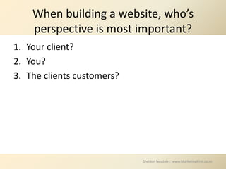 When building a website, who’s
    perspective is most important?
1. Your client?
2. You?
3. The clients customers?




                            Sheldon Nesdale :: www.MarketingFirst.co.nz
 