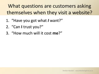 What questions are customers asking
themselves when they visit a website?
1. “Have you got what I want?”
2. “Can I trust you?”
3. “How much will it cost me?”




                             Sheldon Nesdale :: www.MarketingFirst.co.nz
 