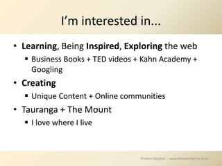 I’m interested in...
• Learning, Being Inspired, Exploring the web
   Business Books + TED videos + Kahn Academy +
    Googling
• Creating
   Unique Content + Online communities
• Tauranga + The Mount
   I love where I live



                                Sheldon Nesdale :: www.MarketingFirst.co.nz
 