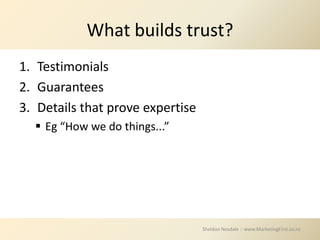 What builds trust?
1. Testimonials
2. Guarantees
3. Details that prove expertise
   Eg “How we do things...”




                                  Sheldon Nesdale :: www.MarketingFirst.co.nz
 