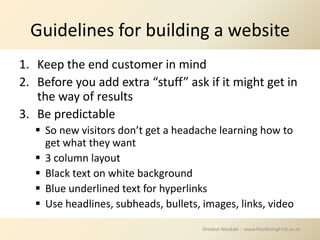 Guidelines for building a website
1. Keep the end customer in mind
2. Before you add extra “stuff” ask if it might get in
   the way of results
3. Be predictable
    So new visitors don’t get a headache learning how to
     get what they want
    3 column layout
    Black text on white background
    Blue underlined text for hyperlinks
    Use headlines, subheads, bullets, images, links, video

                                       Sheldon Nesdale :: www.MarketingFirst.co.nz
 