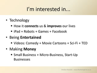 I’m interested in...
• Technology
   How it connects us & improves our lives
   iPad + Robots + Games + Facebook
• Being Entertained
   Videos: Comedy + Movie Cartoons + Sci-Fi + TED
• Making Money
   Small Business + Micro-Business, Start-Up
    Businesses

                                  Sheldon Nesdale :: www.MarketingFirst.co.nz
 